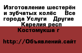 Изготовление шестерён и зубчатых колёс. - Все города Услуги » Другие   . Карелия респ.,Костомукша г.